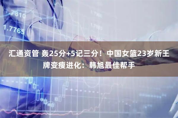 汇通资管 轰25分+5记三分!中国女篮23岁新王牌变瘦进化:韩旭最佳帮手