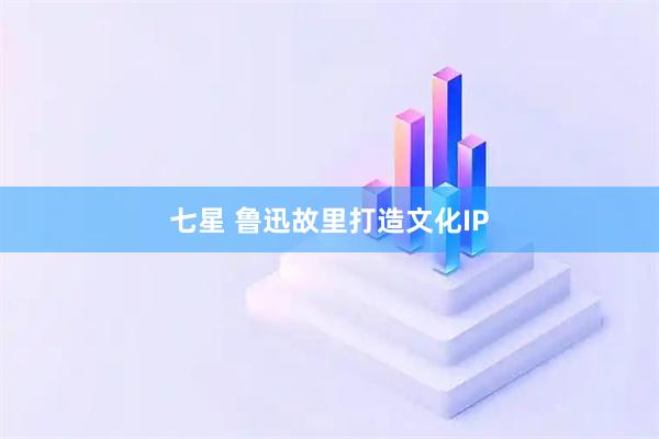 七星 鲁迅故里打造文化IP