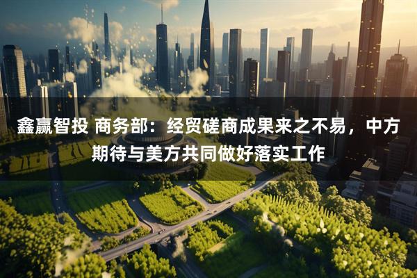 鑫赢智投 商务部：经贸磋商成果来之不易，中方期待与美方共同做好落实工作