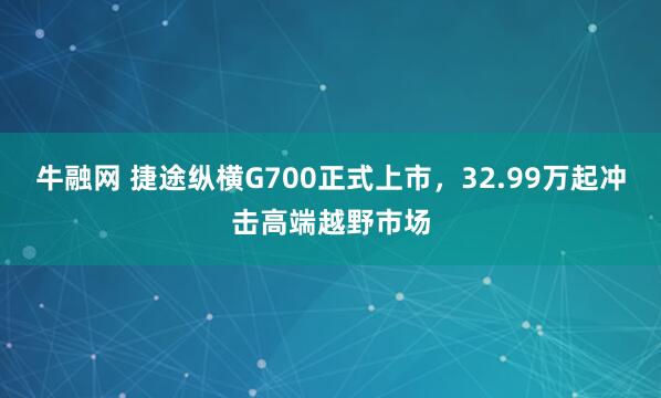 牛融网 捷途纵横G700正式上市,32.99万起冲击高端越野市场