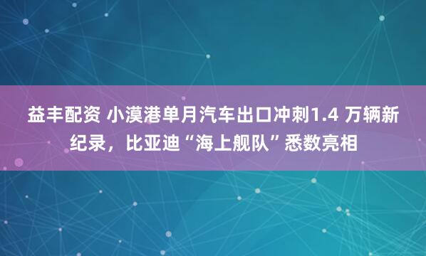 益丰配资 小漠港单月汽车出口冲刺1.4 万辆新纪录,比亚迪“海上舰队”悉数亮相