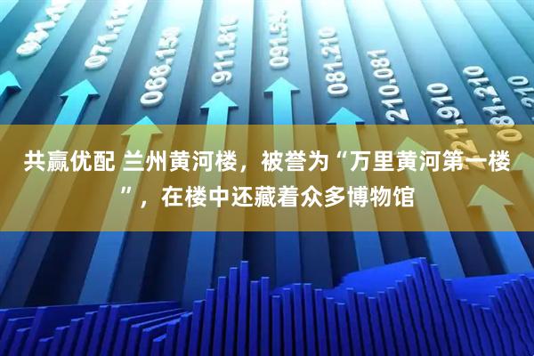 共赢优配 兰州黄河楼,被誉为“万里黄河第一楼”,在楼中还藏着众多博物馆