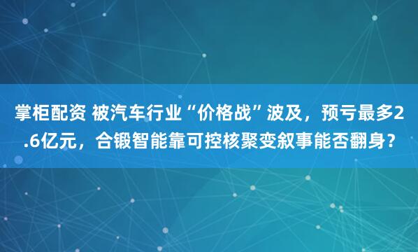 掌柜配资 被汽车行业“价格战”波及，预亏最多2.6亿元，合锻智能靠可控核聚变叙事能否翻身？