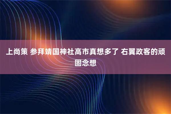 上尚策 参拜靖国神社高市真想多了 右翼政客的顽固念想
