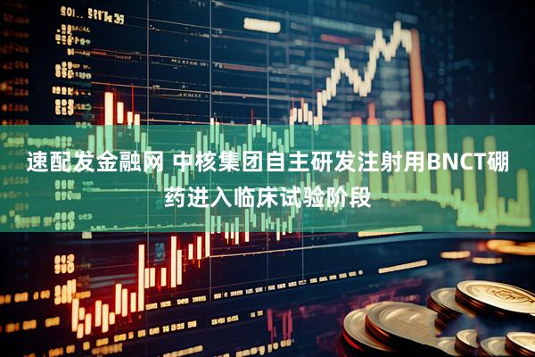 速配发金融网 中核集团自主研发注射用BNCT硼药进入临床试验阶段