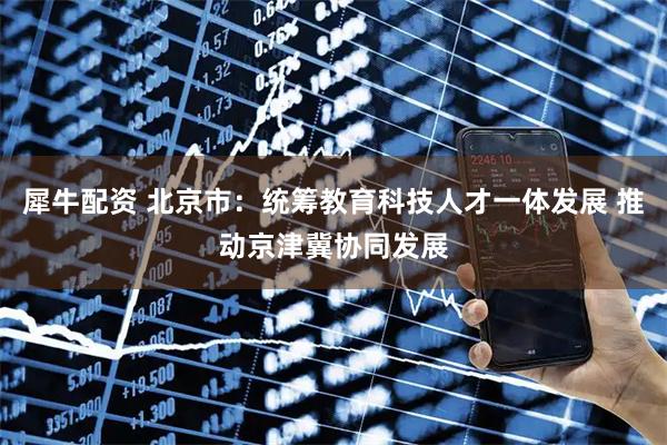 犀牛配资 北京市：统筹教育科技人才一体发展 推动京津冀协同发展