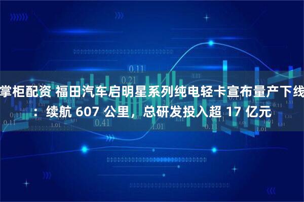 掌柜配资 福田汽车启明星系列纯电轻卡宣布量产下线：续航 607 公里，总研发投入超 17 亿元