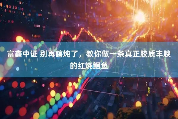 富鑫中证 别再瞎炖了，教你做一条真正胶质丰腴的红烧鮰鱼