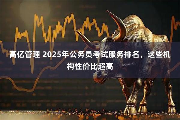 高亿管理 2025年公务员考试服务排名，这些机构性价比超高
