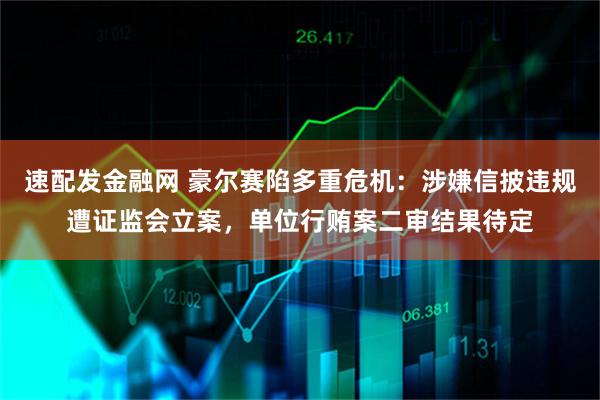 速配发金融网 豪尔赛陷多重危机：涉嫌信披违规遭证监会立案，单位行贿案二审结果待定
