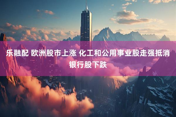 乐融配 欧洲股市上涨 化工和公用事业股走强抵消银行股下跌