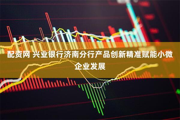 配资网 兴业银行济南分行产品创新精准赋能小微企业发展