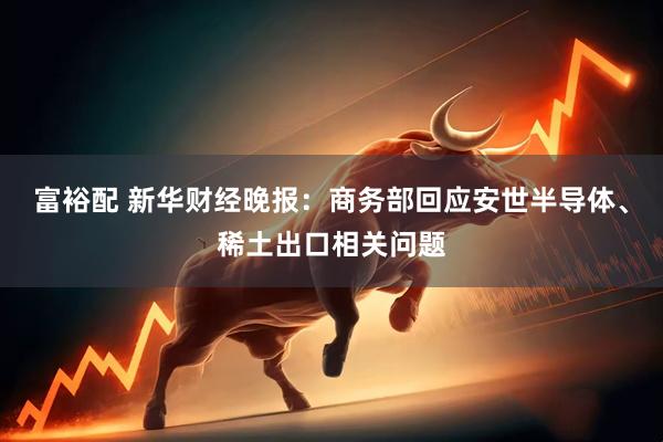富裕配 新华财经晚报：商务部回应安世半导体、稀土出口相关问题