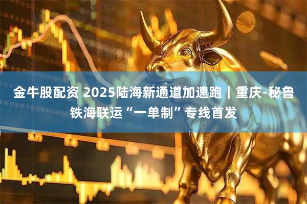 金牛股配资 2025陆海新通道加速跑｜重庆-秘鲁铁海联运“一单制”专线首发