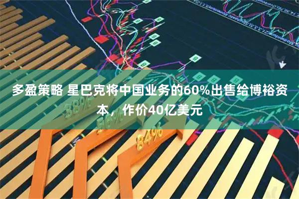 多盈策略 星巴克将中国业务的60%出售给博裕资本，作价40亿美元