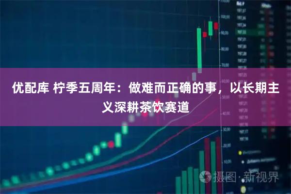 优配库 柠季五周年：做难而正确的事，以长期主义深耕茶饮赛道