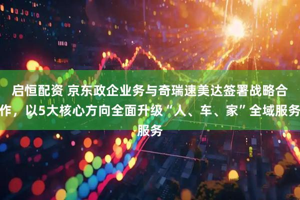 启恒配资 京东政企业务与奇瑞速美达签署战略合作，以5大核心方向全面升级“人、车、家”全域服务