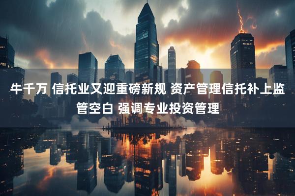 牛千万 信托业又迎重磅新规 资产管理信托补上监管空白 强调专业投资管理