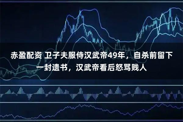 赤盈配资 卫子夫服侍汉武帝49年，自杀前留下一封遗书，汉武帝看后怒骂贱人