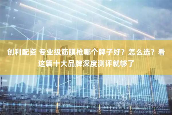 创利配资 专业级筋膜枪哪个牌子好？怎么选？看这篇十大品牌深度测评就够了