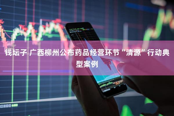 钱坛子 广西柳州公布药品经营环节“清源”行动典型案例