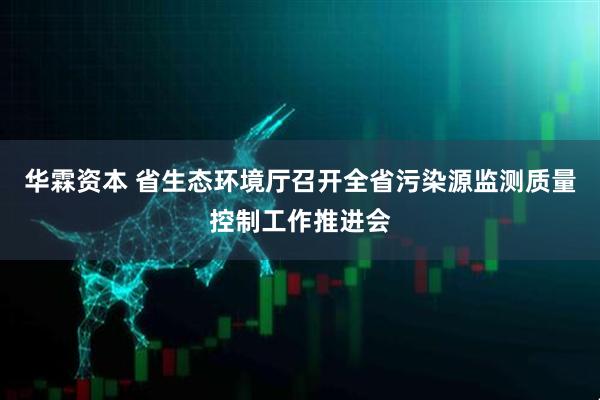 华霖资本 省生态环境厅召开全省污染源监测质量控制工作推进会