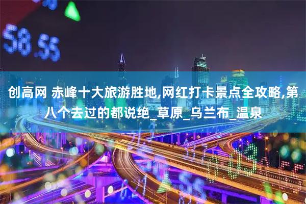 创高网 赤峰十大旅游胜地,网红打卡景点全攻略,第八个去过的都说绝_草原_乌兰布_温泉