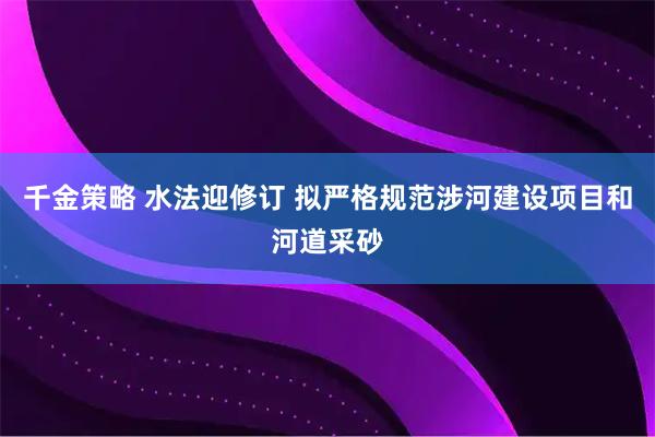 千金策略 水法迎修订 拟严格规范涉河建设项目和河道采砂