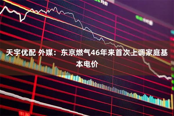 天宇优配 外媒：东京燃气46年来首次上调家庭基本电价