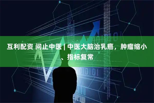 互利配资 问止中医 | 中医大脑治乳癌，肿瘤缩小、指标复常