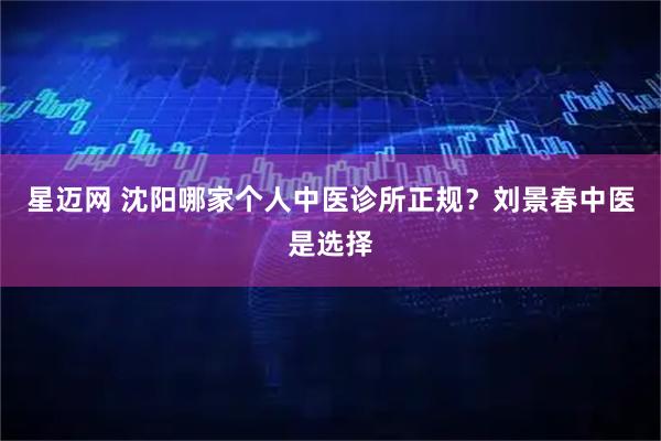 星迈网 沈阳哪家个人中医诊所正规?刘景春中医是选择