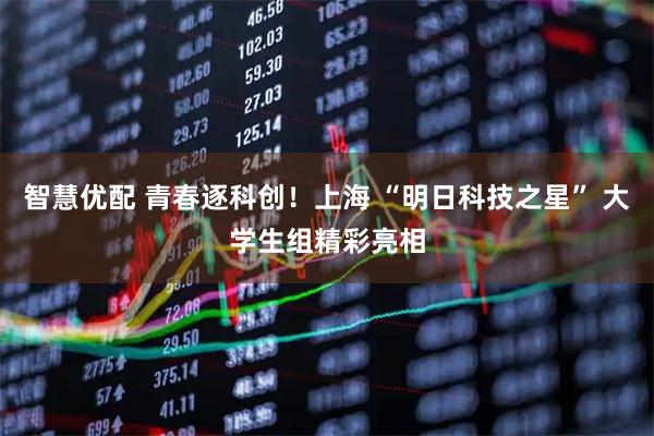 智慧优配 青春逐科创！上海 “明日科技之星” 大学生组精彩亮相